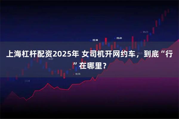 上海杠杆配资2025年 女司机开网约车，到底“行”在哪里？