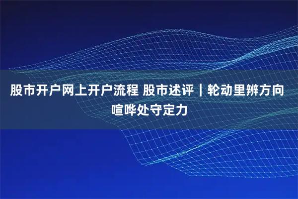 股市开户网上开户流程 股市述评｜轮动里辨方向 喧哗处守定力